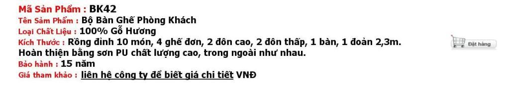 Bộ Bàn Ghế Phòng Khách 42(BK42) - Bộ rồng đỉnh 10 món Tag, Keywords: Đồ gỗ mỹ nghệ Đồng Kỵ: PHÒNG THỜ - Tủ Thờ, Bàn Thờ, Cuốn Thư, Câu Đối, SP Khác; PHÒNG KHÁCH - Bộ Bàn Ghế Phòng Khách, Tủ Bày Rượu, Tủ Phòng Khách, Bình Phong, Gương Treo Tường, Kệ TIVI, Đồng Hồ, Sập, Tủ Chè, Bể Cá; PHÒNG NGỦ - Giường Ngủ, Bàn Phấn, Tủ Quần Áo; PHÒNG ĂN - Bộ Bàn Ghế Phòng Ăn, Bàn Phòng Ăn, Ghế Phòng Ăn; ĐỒ DÙNG KHÁC - Tranh Treo Tường, Tượng Gỗ, Đôn Góc, Bàn Làm Việc: kệ vô tuyến, lcd, let, plasma, do go my nghe, my nghe, đồ gỗ mỹ nghệ, bo ban ghe phong khach, do go, do go my nghe, my nghe, đồ gỗ mỹ nghệ, bo ban ghe phong khach, bàn ghế phòng khách, bàn ghế đồng kỵ, đồ gỗ đồng kỵ, gỗ đồng kỵ, tủ thờ, sập gụ đồng kỵ, do go my nghe, my nghe, đồ gỗ mỹ nghệ, đồng, ban ghe phong khach, tủ thờ, sập gụ, ban ghe, bộ bàn ghế phòng khách, mỹ nghệ, đồng hồ gỗ, do my nghe, bàn ghế gỗ phòng khách, tượng, đồ gỗ mỹ nghệ, tượng gỗ, giường ngủ gỗ, go dong, ghế phòng khách, Đồ gỗ, bình phong, bàn ghế gỗ, dong ho gỗ, công ty đồ gỗ, bàn ghế, ban ghe dong ki, gia vang, tu phong khach.